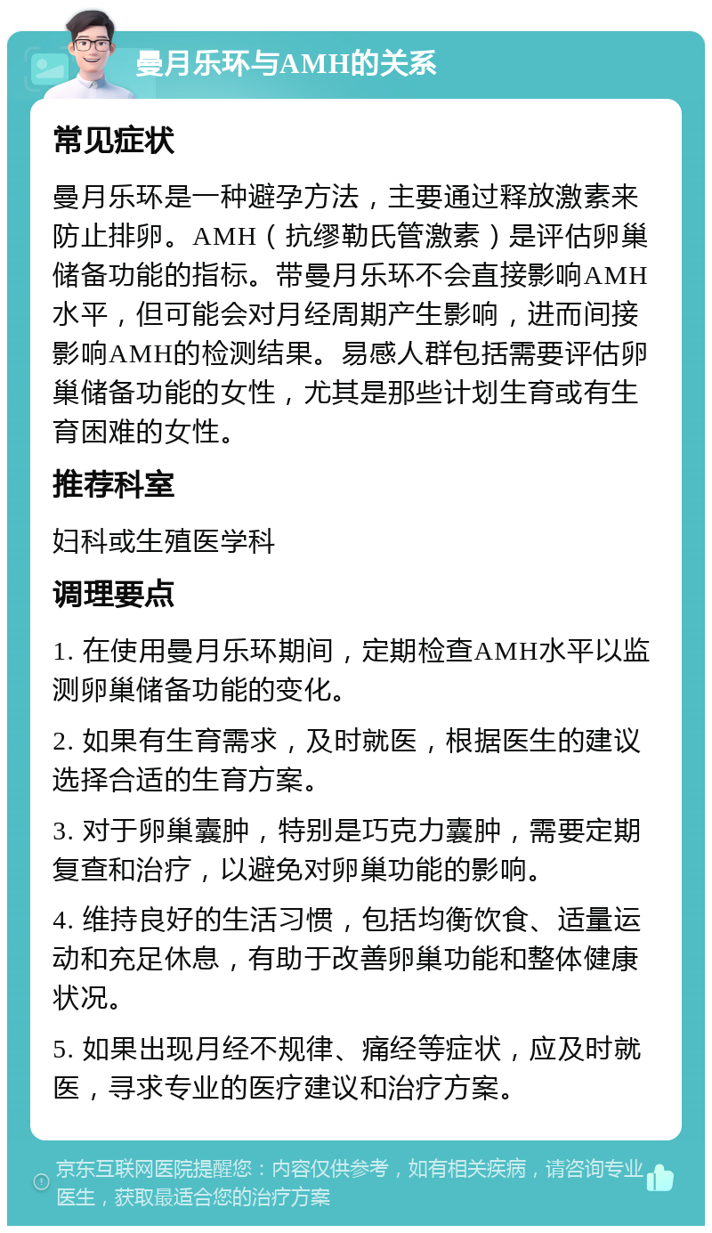 曼月乐环与AMH的关系 常见症状 曼月乐环是一种避孕方法，主要通过释放激素来防止排卵。AMH（抗缪勒氏管激素）是评估卵巢储备功能的指标。带曼月乐环不会直接影响AMH水平，但可能会对月经周期产生影响，进而间接影响AMH的检测结果。易感人群包括需要评估卵巢储备功能的女性，尤其是那些计划生育或有生育困难的女性。 推荐科室 妇科或生殖医学科 调理要点 1. 在使用曼月乐环期间，定期检查AMH水平以监测卵巢储备功能的变化。 2. 如果有生育需求，及时就医，根据医生的建议选择合适的生育方案。 3. 对于卵巢囊肿，特别是巧克力囊肿，需要定期复查和治疗，以避免对卵巢功能的影响。 4. 维持良好的生活习惯，包括均衡饮食、适量运动和充足休息，有助于改善卵巢功能和整体健康状况。 5. 如果出现月经不规律、痛经等症状，应及时就医，寻求专业的医疗建议和治疗方案。