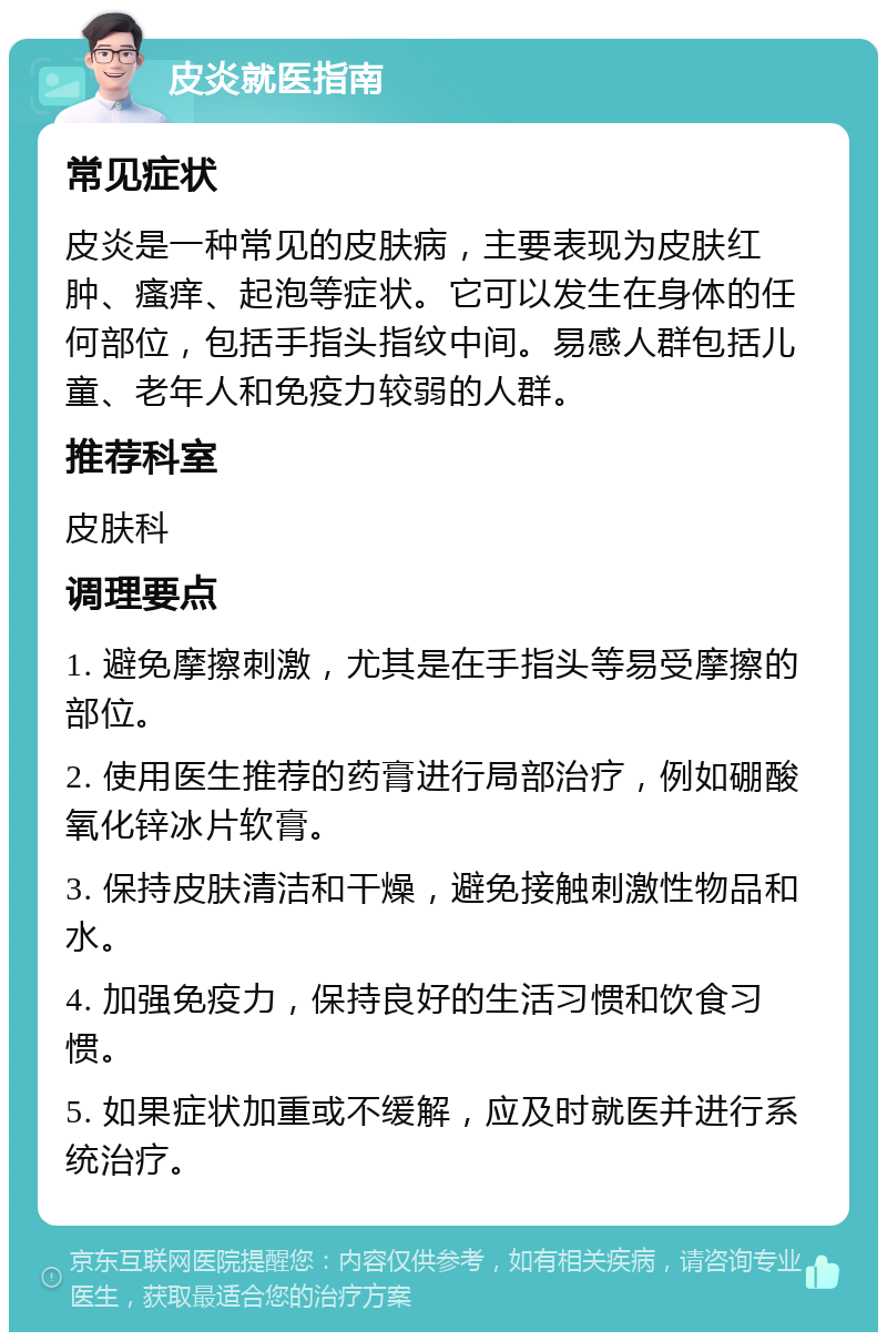 皮炎就医指南 常见症状 皮炎是一种常见的皮肤病，主要表现为皮肤红肿、瘙痒、起泡等症状。它可以发生在身体的任何部位，包括手指头指纹中间。易感人群包括儿童、老年人和免疫力较弱的人群。 推荐科室 皮肤科 调理要点 1. 避免摩擦刺激，尤其是在手指头等易受摩擦的部位。 2. 使用医生推荐的药膏进行局部治疗，例如硼酸氧化锌冰片软膏。 3. 保持皮肤清洁和干燥，避免接触刺激性物品和水。 4. 加强免疫力，保持良好的生活习惯和饮食习惯。 5. 如果症状加重或不缓解，应及时就医并进行系统治疗。