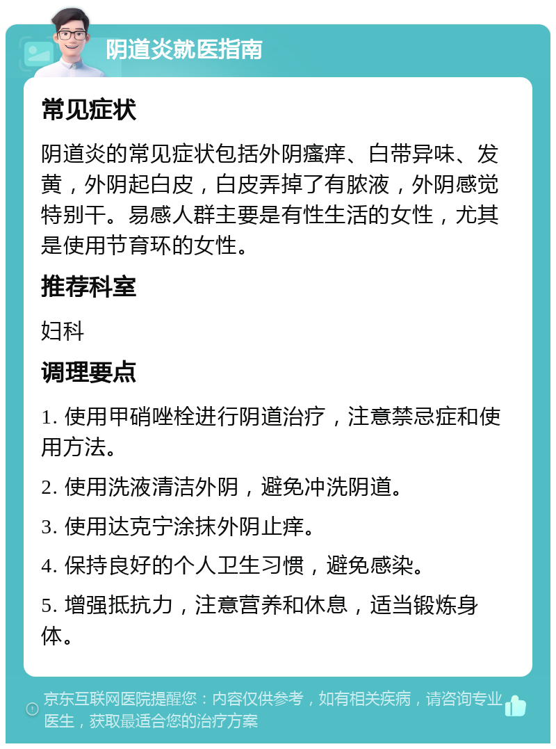 阴道炎就医指南 常见症状 阴道炎的常见症状包括外阴瘙痒、白带异味、发黄，外阴起白皮，白皮弄掉了有脓液，外阴感觉特别干。易感人群主要是有性生活的女性，尤其是使用节育环的女性。 推荐科室 妇科 调理要点 1. 使用甲硝唑栓进行阴道治疗，注意禁忌症和使用方法。 2. 使用洗液清洁外阴，避免冲洗阴道。 3. 使用达克宁涂抹外阴止痒。 4. 保持良好的个人卫生习惯，避免感染。 5. 增强抵抗力，注意营养和休息，适当锻炼身体。