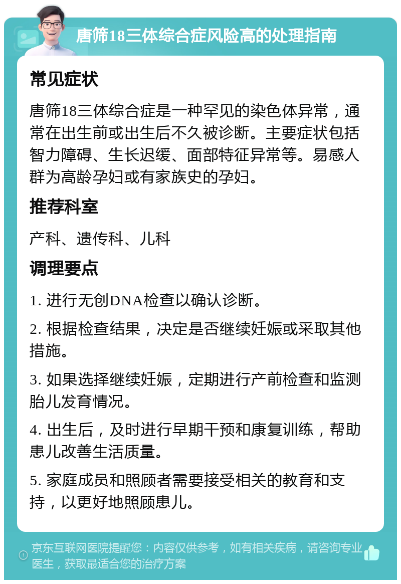 唐筛18三体综合症风险高的处理指南 常见症状 唐筛18三体综合症是一种罕见的染色体异常，通常在出生前或出生后不久被诊断。主要症状包括智力障碍、生长迟缓、面部特征异常等。易感人群为高龄孕妇或有家族史的孕妇。 推荐科室 产科、遗传科、儿科 调理要点 1. 进行无创DNA检查以确认诊断。 2. 根据检查结果，决定是否继续妊娠或采取其他措施。 3. 如果选择继续妊娠，定期进行产前检查和监测胎儿发育情况。 4. 出生后，及时进行早期干预和康复训练，帮助患儿改善生活质量。 5. 家庭成员和照顾者需要接受相关的教育和支持，以更好地照顾患儿。