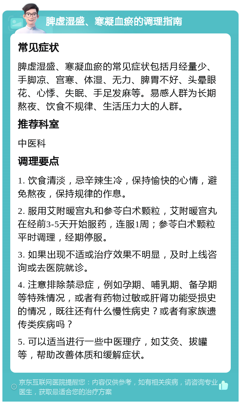 脾虚湿盛、寒凝血瘀的调理指南 常见症状 脾虚湿盛、寒凝血瘀的常见症状包括月经量少、手脚凉、宫寒、体湿、无力、脾胃不好、头晕眼花、心悸、失眠、手足发麻等。易感人群为长期熬夜、饮食不规律、生活压力大的人群。 推荐科室 中医科 调理要点 1. 饮食清淡，忌辛辣生冷，保持愉快的心情，避免熬夜，保持规律的作息。 2. 服用艾附暖宫丸和参苓白术颗粒，艾附暖宫丸在经前3-5天开始服药，连服1周；参苓白术颗粒平时调理，经期停服。 3. 如果出现不适或治疗效果不明显，及时上线咨询或去医院就诊。 4. 注意排除禁忌症，例如孕期、哺乳期、备孕期等特殊情况，或者有药物过敏或肝肾功能受损史的情况，既往还有什么慢性病史？或者有家族遗传类疾病吗？ 5. 可以适当进行一些中医理疗，如艾灸、拔罐等，帮助改善体质和缓解症状。