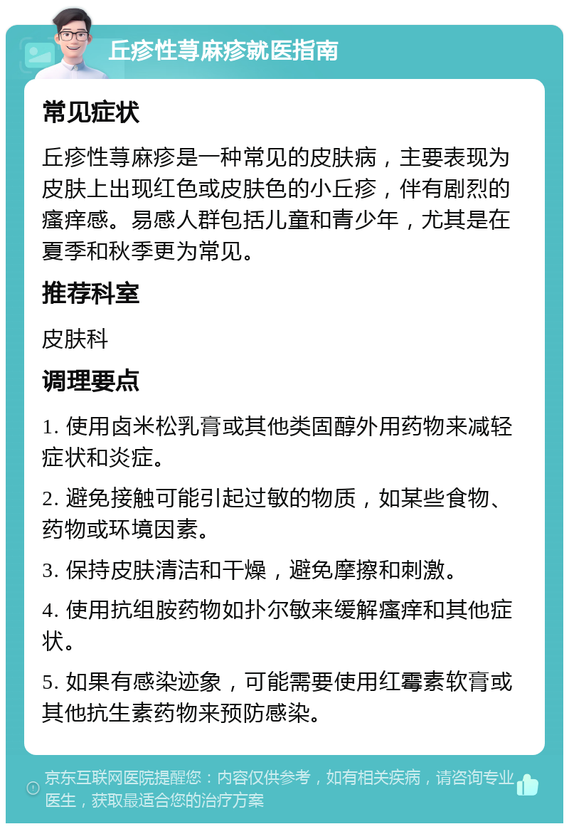 丘疹性荨麻疹就医指南 常见症状 丘疹性荨麻疹是一种常见的皮肤病，主要表现为皮肤上出现红色或皮肤色的小丘疹，伴有剧烈的瘙痒感。易感人群包括儿童和青少年，尤其是在夏季和秋季更为常见。 推荐科室 皮肤科 调理要点 1. 使用卤米松乳膏或其他类固醇外用药物来减轻症状和炎症。 2. 避免接触可能引起过敏的物质，如某些食物、药物或环境因素。 3. 保持皮肤清洁和干燥，避免摩擦和刺激。 4. 使用抗组胺药物如扑尔敏来缓解瘙痒和其他症状。 5. 如果有感染迹象，可能需要使用红霉素软膏或其他抗生素药物来预防感染。