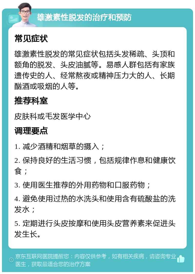 雄激素性脱发的治疗和预防 常见症状 雄激素性脱发的常见症状包括头发稀疏、头顶和额角的脱发、头皮油腻等。易感人群包括有家族遗传史的人、经常熬夜或精神压力大的人、长期酗酒或吸烟的人等。 推荐科室 皮肤科或毛发医学中心 调理要点 1. 减少酒精和烟草的摄入； 2. 保持良好的生活习惯，包括规律作息和健康饮食； 3. 使用医生推荐的外用药物和口服药物； 4. 避免使用过热的水洗头和使用含有硫酸盐的洗发水； 5. 定期进行头皮按摩和使用头皮营养素来促进头发生长。