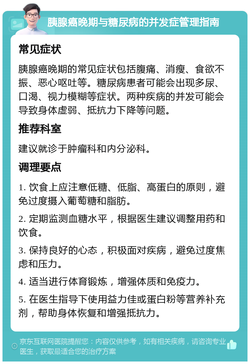 胰腺癌晚期与糖尿病的并发症管理指南 常见症状 胰腺癌晚期的常见症状包括腹痛、消瘦、食欲不振、恶心呕吐等。糖尿病患者可能会出现多尿、口渴、视力模糊等症状。两种疾病的并发可能会导致身体虚弱、抵抗力下降等问题。 推荐科室 建议就诊于肿瘤科和内分泌科。 调理要点 1. 饮食上应注意低糖、低脂、高蛋白的原则，避免过度摄入葡萄糖和脂肪。 2. 定期监测血糖水平，根据医生建议调整用药和饮食。 3. 保持良好的心态，积极面对疾病，避免过度焦虑和压力。 4. 适当进行体育锻炼，增强体质和免疫力。 5. 在医生指导下使用益力佳或蛋白粉等营养补充剂，帮助身体恢复和增强抵抗力。