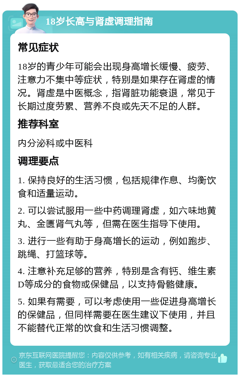 18岁长高与肾虚调理指南 常见症状 18岁的青少年可能会出现身高增长缓慢、疲劳、注意力不集中等症状，特别是如果存在肾虚的情况。肾虚是中医概念，指肾脏功能衰退，常见于长期过度劳累、营养不良或先天不足的人群。 推荐科室 内分泌科或中医科 调理要点 1. 保持良好的生活习惯，包括规律作息、均衡饮食和适量运动。 2. 可以尝试服用一些中药调理肾虚，如六味地黄丸、金匮肾气丸等，但需在医生指导下使用。 3. 进行一些有助于身高增长的运动，例如跑步、跳绳、打篮球等。 4. 注意补充足够的营养，特别是含有钙、维生素D等成分的食物或保健品，以支持骨骼健康。 5. 如果有需要，可以考虑使用一些促进身高增长的保健品，但同样需要在医生建议下使用，并且不能替代正常的饮食和生活习惯调整。