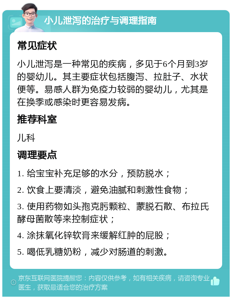 小儿泄泻的治疗与调理指南 常见症状 小儿泄泻是一种常见的疾病，多见于6个月到3岁的婴幼儿。其主要症状包括腹泻、拉肚子、水状便等。易感人群为免疫力较弱的婴幼儿，尤其是在换季或感染时更容易发病。 推荐科室 儿科 调理要点 1. 给宝宝补充足够的水分，预防脱水； 2. 饮食上要清淡，避免油腻和刺激性食物； 3. 使用药物如头孢克肟颗粒、蒙脱石散、布拉氏酵母菌散等来控制症状； 4. 涂抹氧化锌软膏来缓解红肿的屁股； 5. 喝低乳糖奶粉，减少对肠道的刺激。