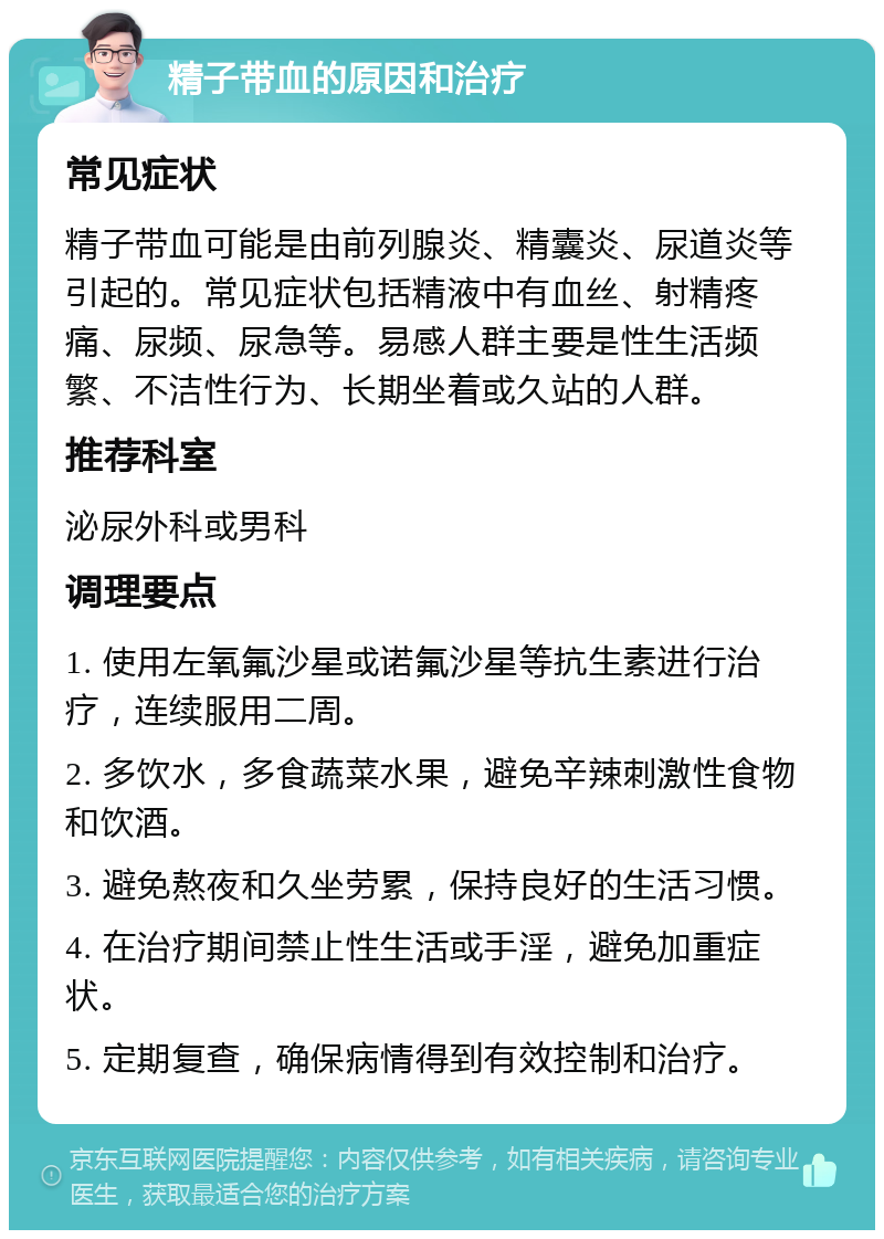 精子带血的原因和治疗 常见症状 精子带血可能是由前列腺炎、精囊炎、尿道炎等引起的。常见症状包括精液中有血丝、射精疼痛、尿频、尿急等。易感人群主要是性生活频繁、不洁性行为、长期坐着或久站的人群。 推荐科室 泌尿外科或男科 调理要点 1. 使用左氧氟沙星或诺氟沙星等抗生素进行治疗，连续服用二周。 2. 多饮水，多食蔬菜水果，避免辛辣刺激性食物和饮酒。 3. 避免熬夜和久坐劳累，保持良好的生活习惯。 4. 在治疗期间禁止性生活或手淫，避免加重症状。 5. 定期复查，确保病情得到有效控制和治疗。