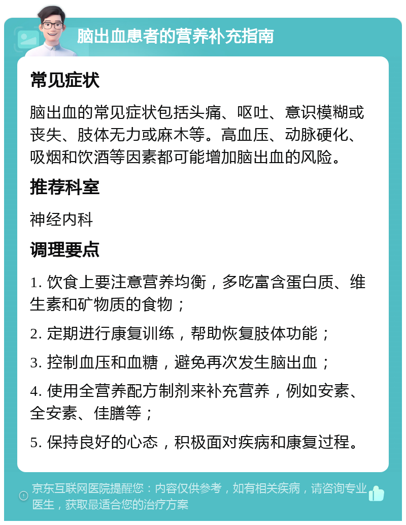 脑出血患者的营养补充指南 常见症状 脑出血的常见症状包括头痛、呕吐、意识模糊或丧失、肢体无力或麻木等。高血压、动脉硬化、吸烟和饮酒等因素都可能增加脑出血的风险。 推荐科室 神经内科 调理要点 1. 饮食上要注意营养均衡，多吃富含蛋白质、维生素和矿物质的食物； 2. 定期进行康复训练，帮助恢复肢体功能； 3. 控制血压和血糖，避免再次发生脑出血； 4. 使用全营养配方制剂来补充营养，例如安素、全安素、佳膳等； 5. 保持良好的心态，积极面对疾病和康复过程。