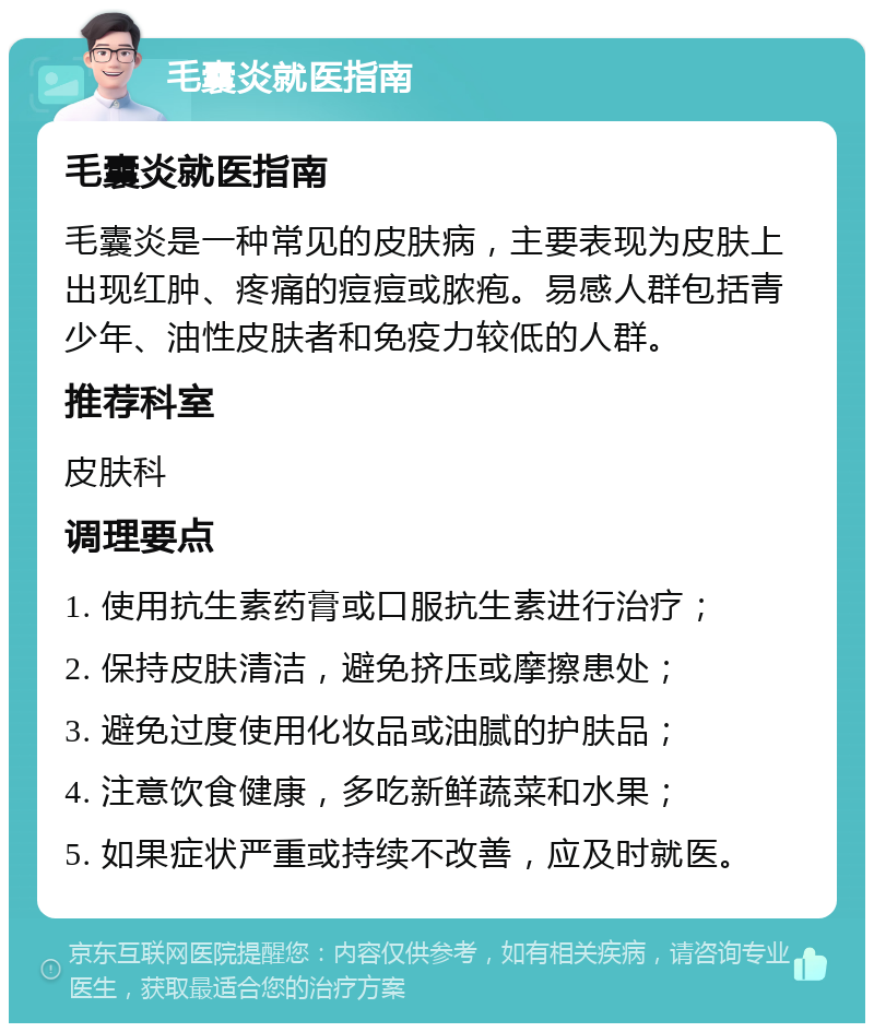 毛囊炎就医指南 毛囊炎就医指南 毛囊炎是一种常见的皮肤病，主要表现为皮肤上出现红肿、疼痛的痘痘或脓疱。易感人群包括青少年、油性皮肤者和免疫力较低的人群。 推荐科室 皮肤科 调理要点 1. 使用抗生素药膏或口服抗生素进行治疗； 2. 保持皮肤清洁，避免挤压或摩擦患处； 3. 避免过度使用化妆品或油腻的护肤品； 4. 注意饮食健康，多吃新鲜蔬菜和水果； 5. 如果症状严重或持续不改善，应及时就医。