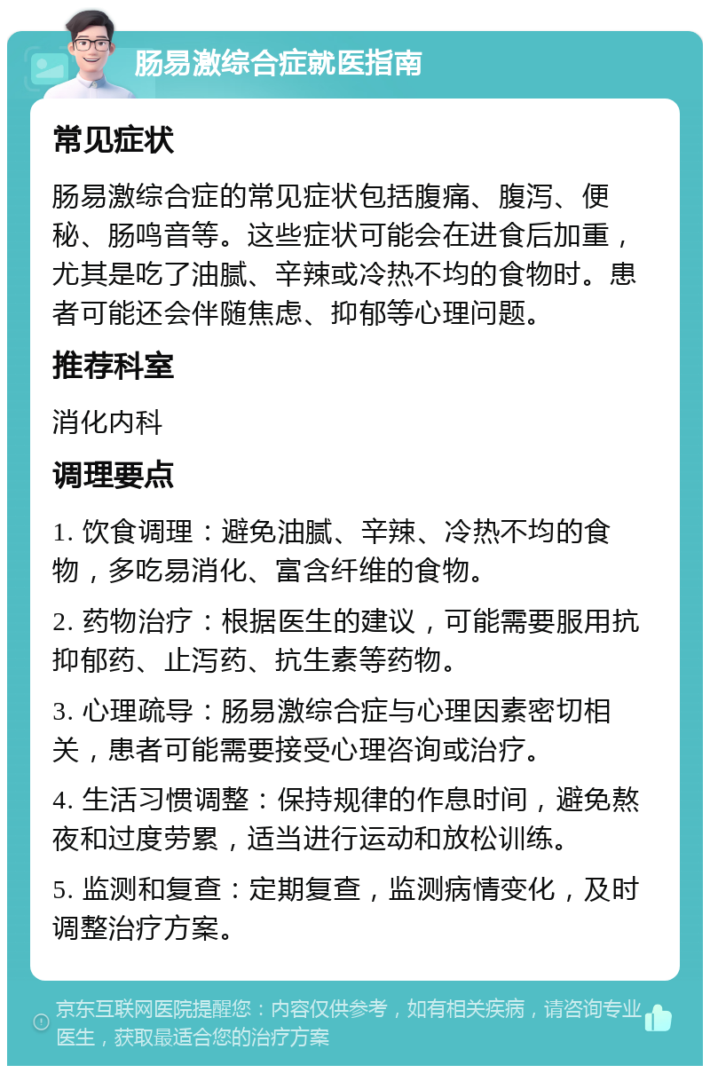 肠易激综合症就医指南 常见症状 肠易激综合症的常见症状包括腹痛、腹泻、便秘、肠鸣音等。这些症状可能会在进食后加重，尤其是吃了油腻、辛辣或冷热不均的食物时。患者可能还会伴随焦虑、抑郁等心理问题。 推荐科室 消化内科 调理要点 1. 饮食调理：避免油腻、辛辣、冷热不均的食物，多吃易消化、富含纤维的食物。 2. 药物治疗：根据医生的建议，可能需要服用抗抑郁药、止泻药、抗生素等药物。 3. 心理疏导：肠易激综合症与心理因素密切相关，患者可能需要接受心理咨询或治疗。 4. 生活习惯调整：保持规律的作息时间，避免熬夜和过度劳累，适当进行运动和放松训练。 5. 监测和复查：定期复查，监测病情变化，及时调整治疗方案。