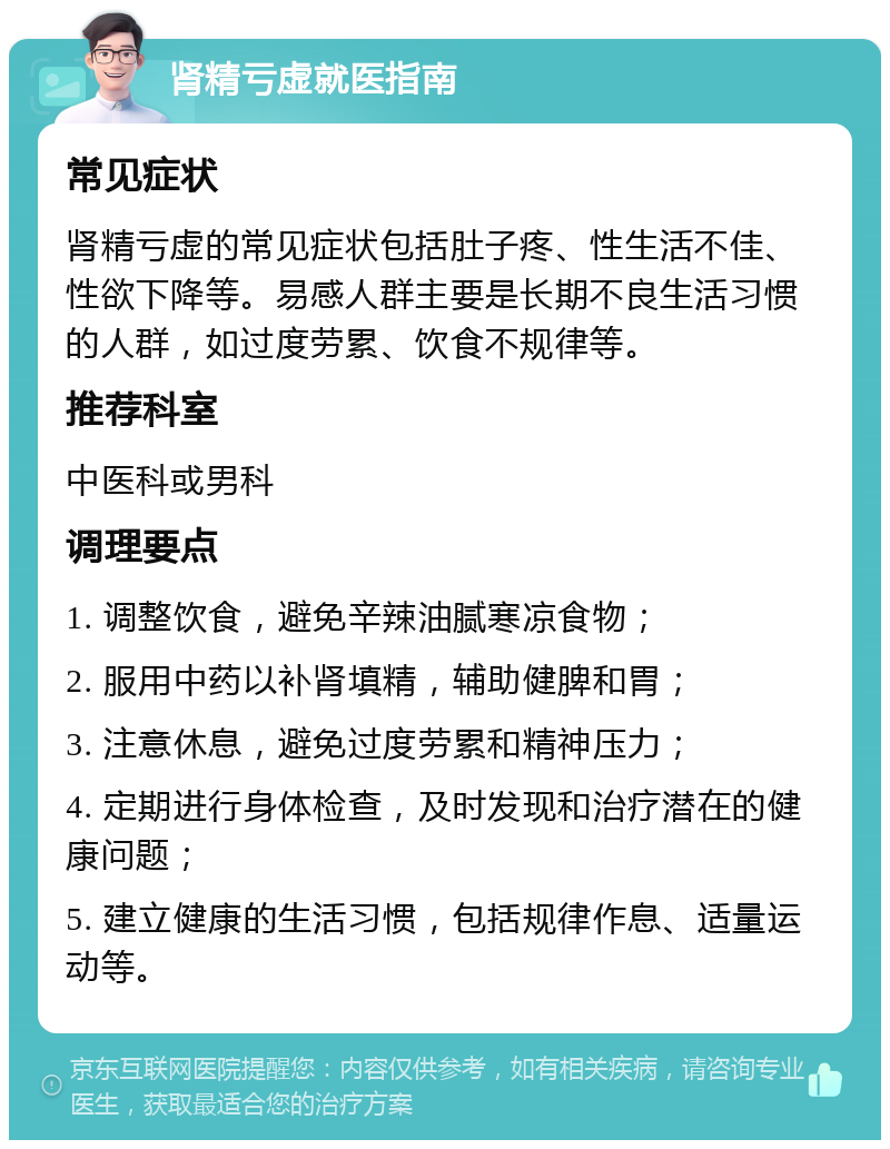 肾精亏虚就医指南 常见症状 肾精亏虚的常见症状包括肚子疼、性生活不佳、性欲下降等。易感人群主要是长期不良生活习惯的人群，如过度劳累、饮食不规律等。 推荐科室 中医科或男科 调理要点 1. 调整饮食，避免辛辣油腻寒凉食物； 2. 服用中药以补肾填精，辅助健脾和胃； 3. 注意休息，避免过度劳累和精神压力； 4. 定期进行身体检查，及时发现和治疗潜在的健康问题； 5. 建立健康的生活习惯，包括规律作息、适量运动等。