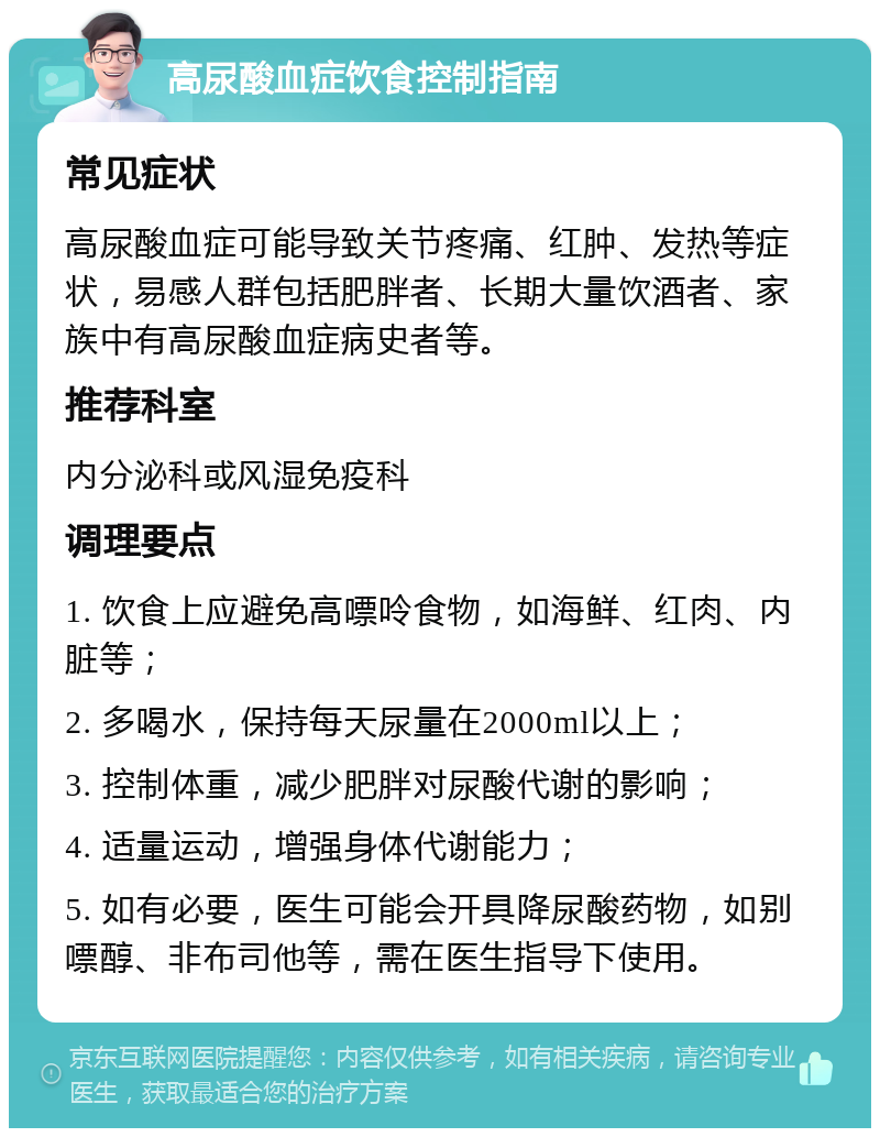 高尿酸血症饮食控制指南 常见症状 高尿酸血症可能导致关节疼痛、红肿、发热等症状，易感人群包括肥胖者、长期大量饮酒者、家族中有高尿酸血症病史者等。 推荐科室 内分泌科或风湿免疫科 调理要点 1. 饮食上应避免高嘌呤食物，如海鲜、红肉、内脏等； 2. 多喝水，保持每天尿量在2000ml以上； 3. 控制体重，减少肥胖对尿酸代谢的影响； 4. 适量运动，增强身体代谢能力； 5. 如有必要，医生可能会开具降尿酸药物，如别嘌醇、非布司他等，需在医生指导下使用。