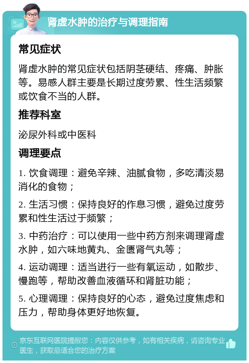 肾虚水肿的治疗与调理指南 常见症状 肾虚水肿的常见症状包括阴茎硬结、疼痛、肿胀等。易感人群主要是长期过度劳累、性生活频繁或饮食不当的人群。 推荐科室 泌尿外科或中医科 调理要点 1. 饮食调理：避免辛辣、油腻食物，多吃清淡易消化的食物； 2. 生活习惯：保持良好的作息习惯，避免过度劳累和性生活过于频繁； 3. 中药治疗：可以使用一些中药方剂来调理肾虚水肿，如六味地黄丸、金匮肾气丸等； 4. 运动调理：适当进行一些有氧运动，如散步、慢跑等，帮助改善血液循环和肾脏功能； 5. 心理调理：保持良好的心态，避免过度焦虑和压力，帮助身体更好地恢复。