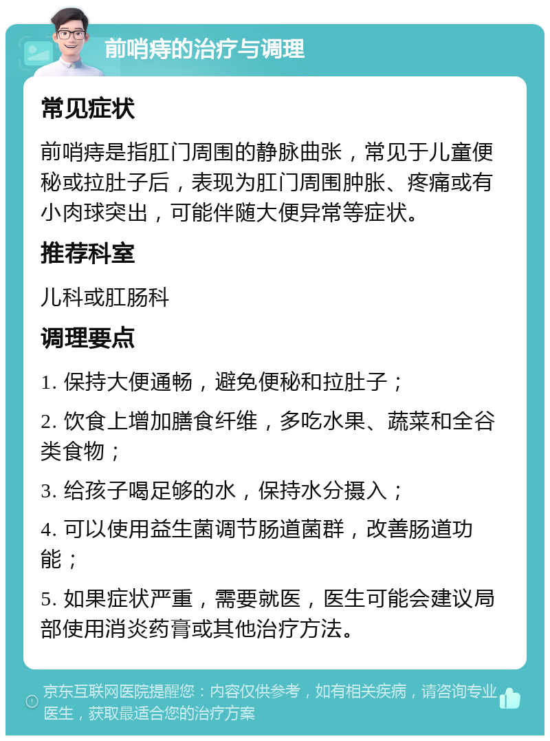 前哨痔的治疗与调理 常见症状 前哨痔是指肛门周围的静脉曲张，常见于儿童便秘或拉肚子后，表现为肛门周围肿胀、疼痛或有小肉球突出，可能伴随大便异常等症状。 推荐科室 儿科或肛肠科 调理要点 1. 保持大便通畅，避免便秘和拉肚子； 2. 饮食上增加膳食纤维，多吃水果、蔬菜和全谷类食物； 3. 给孩子喝足够的水，保持水分摄入； 4. 可以使用益生菌调节肠道菌群，改善肠道功能； 5. 如果症状严重，需要就医，医生可能会建议局部使用消炎药膏或其他治疗方法。