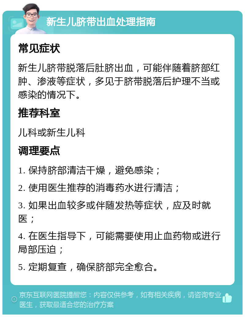 新生儿脐带出血处理指南 常见症状 新生儿脐带脱落后肚脐出血，可能伴随着脐部红肿、渗液等症状，多见于脐带脱落后护理不当或感染的情况下。 推荐科室 儿科或新生儿科 调理要点 1. 保持脐部清洁干燥，避免感染； 2. 使用医生推荐的消毒药水进行清洁； 3. 如果出血较多或伴随发热等症状，应及时就医； 4. 在医生指导下，可能需要使用止血药物或进行局部压迫； 5. 定期复查，确保脐部完全愈合。