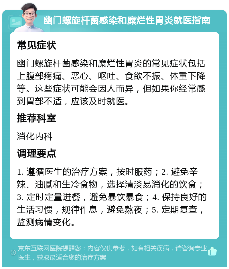 幽门螺旋杆菌感染和糜烂性胃炎就医指南 常见症状 幽门螺旋杆菌感染和糜烂性胃炎的常见症状包括上腹部疼痛、恶心、呕吐、食欲不振、体重下降等。这些症状可能会因人而异，但如果你经常感到胃部不适，应该及时就医。 推荐科室 消化内科 调理要点 1. 遵循医生的治疗方案，按时服药；2. 避免辛辣、油腻和生冷食物，选择清淡易消化的饮食；3. 定时定量进餐，避免暴饮暴食；4. 保持良好的生活习惯，规律作息，避免熬夜；5. 定期复查，监测病情变化。