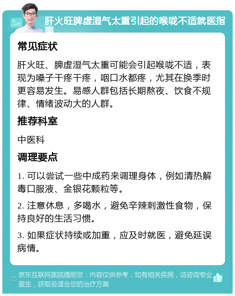 肝火旺脾虚湿气太重引起的喉咙不适就医指南 常见症状 肝火旺、脾虚湿气太重可能会引起喉咙不适，表现为嗓子干疼干疼，咽口水都疼，尤其在换季时更容易发生。易感人群包括长期熬夜、饮食不规律、情绪波动大的人群。 推荐科室 中医科 调理要点 1. 可以尝试一些中成药来调理身体，例如清热解毒口服液、金银花颗粒等。 2. 注意休息，多喝水，避免辛辣刺激性食物，保持良好的生活习惯。 3. 如果症状持续或加重，应及时就医，避免延误病情。