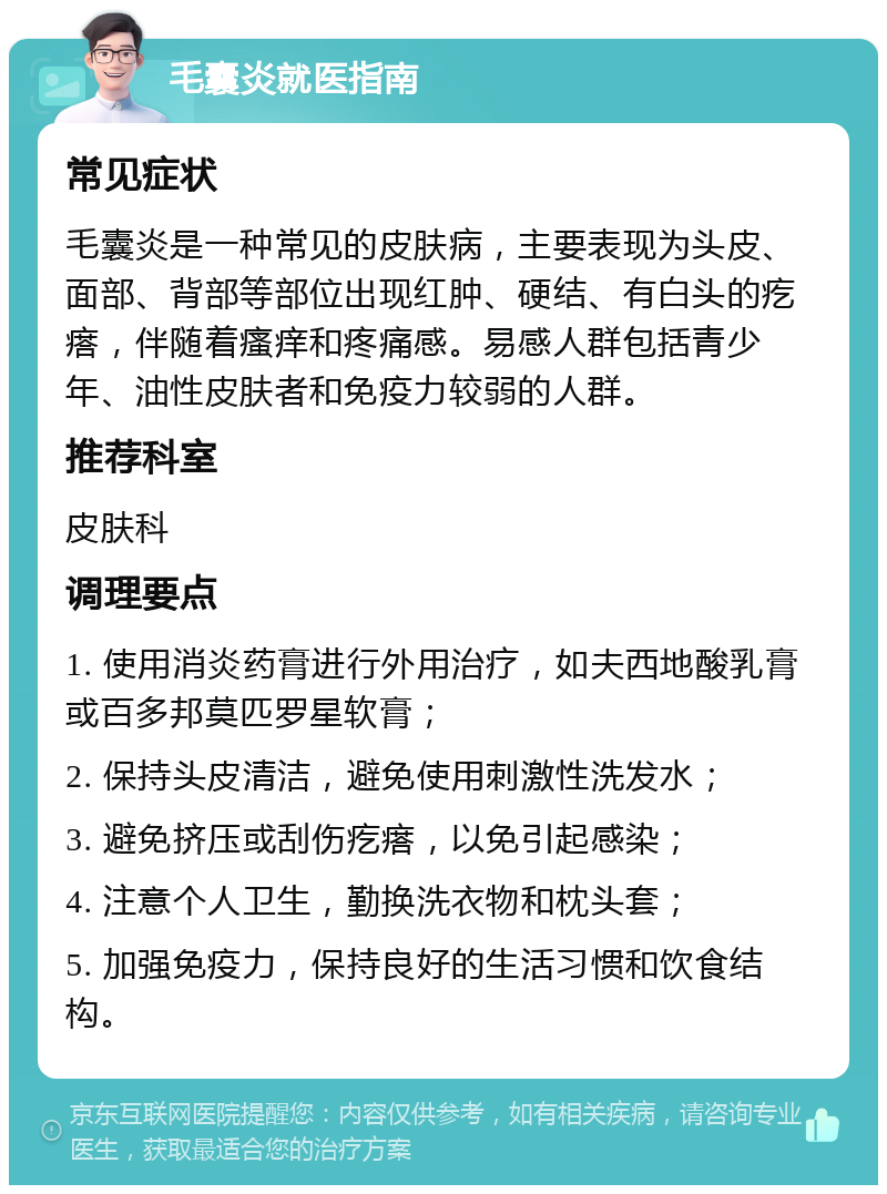 毛囊炎就医指南 常见症状 毛囊炎是一种常见的皮肤病，主要表现为头皮、面部、背部等部位出现红肿、硬结、有白头的疙瘩，伴随着瘙痒和疼痛感。易感人群包括青少年、油性皮肤者和免疫力较弱的人群。 推荐科室 皮肤科 调理要点 1. 使用消炎药膏进行外用治疗，如夫西地酸乳膏或百多邦莫匹罗星软膏； 2. 保持头皮清洁，避免使用刺激性洗发水； 3. 避免挤压或刮伤疙瘩，以免引起感染； 4. 注意个人卫生，勤换洗衣物和枕头套； 5. 加强免疫力，保持良好的生活习惯和饮食结构。