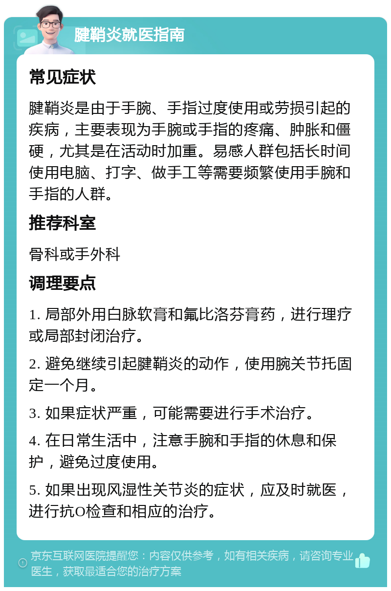 腱鞘炎就医指南 常见症状 腱鞘炎是由于手腕、手指过度使用或劳损引起的疾病，主要表现为手腕或手指的疼痛、肿胀和僵硬，尤其是在活动时加重。易感人群包括长时间使用电脑、打字、做手工等需要频繁使用手腕和手指的人群。 推荐科室 骨科或手外科 调理要点 1. 局部外用白脉软膏和氟比洛芬膏药，进行理疗或局部封闭治疗。 2. 避免继续引起腱鞘炎的动作，使用腕关节托固定一个月。 3. 如果症状严重，可能需要进行手术治疗。 4. 在日常生活中，注意手腕和手指的休息和保护，避免过度使用。 5. 如果出现风湿性关节炎的症状，应及时就医，进行抗O检查和相应的治疗。