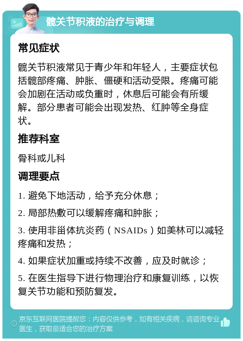 髋关节积液的治疗与调理 常见症状 髋关节积液常见于青少年和年轻人，主要症状包括髋部疼痛、肿胀、僵硬和活动受限。疼痛可能会加剧在活动或负重时，休息后可能会有所缓解。部分患者可能会出现发热、红肿等全身症状。 推荐科室 骨科或儿科 调理要点 1. 避免下地活动，给予充分休息； 2. 局部热敷可以缓解疼痛和肿胀； 3. 使用非甾体抗炎药（NSAIDs）如美林可以减轻疼痛和发热； 4. 如果症状加重或持续不改善，应及时就诊； 5. 在医生指导下进行物理治疗和康复训练，以恢复关节功能和预防复发。