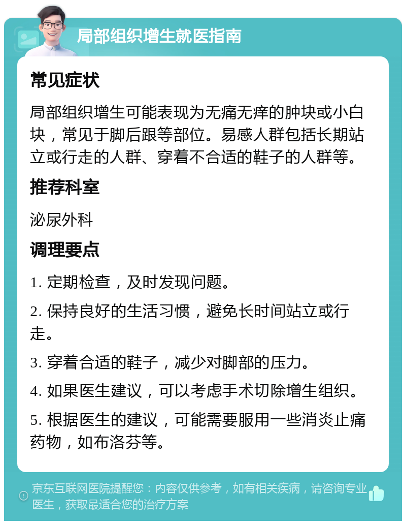 局部组织增生就医指南 常见症状 局部组织增生可能表现为无痛无痒的肿块或小白块，常见于脚后跟等部位。易感人群包括长期站立或行走的人群、穿着不合适的鞋子的人群等。 推荐科室 泌尿外科 调理要点 1. 定期检查，及时发现问题。 2. 保持良好的生活习惯，避免长时间站立或行走。 3. 穿着合适的鞋子，减少对脚部的压力。 4. 如果医生建议，可以考虑手术切除增生组织。 5. 根据医生的建议，可能需要服用一些消炎止痛药物，如布洛芬等。