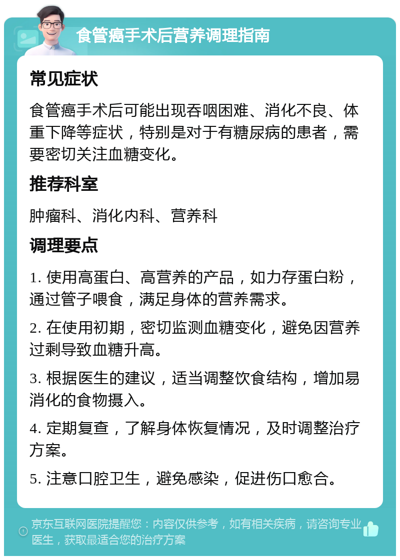 食管癌手术后营养调理指南 常见症状 食管癌手术后可能出现吞咽困难、消化不良、体重下降等症状，特别是对于有糖尿病的患者，需要密切关注血糖变化。 推荐科室 肿瘤科、消化内科、营养科 调理要点 1. 使用高蛋白、高营养的产品，如力存蛋白粉，通过管子喂食，满足身体的营养需求。 2. 在使用初期，密切监测血糖变化，避免因营养过剩导致血糖升高。 3. 根据医生的建议，适当调整饮食结构，增加易消化的食物摄入。 4. 定期复查，了解身体恢复情况，及时调整治疗方案。 5. 注意口腔卫生，避免感染，促进伤口愈合。