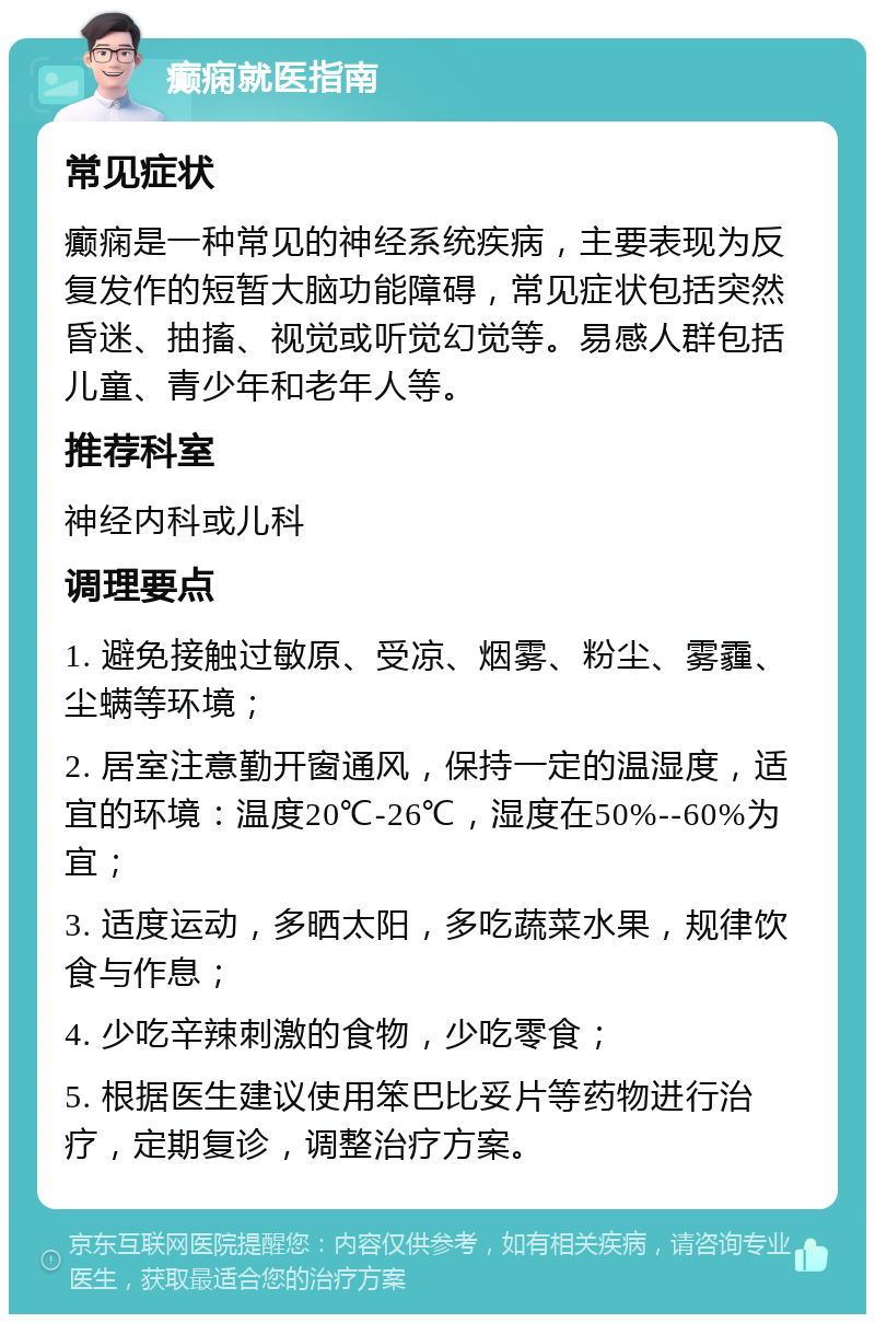 癫痫就医指南 常见症状 癫痫是一种常见的神经系统疾病，主要表现为反复发作的短暂大脑功能障碍，常见症状包括突然昏迷、抽搐、视觉或听觉幻觉等。易感人群包括儿童、青少年和老年人等。 推荐科室 神经内科或儿科 调理要点 1. 避免接触过敏原、受凉、烟雾、粉尘、雾霾、尘螨等环境； 2. 居室注意勤开窗通风，保持一定的温湿度，适宜的环境：温度20℃-26℃，湿度在50%--60%为宜； 3. 适度运动，多晒太阳，多吃蔬菜水果，规律饮食与作息； 4. 少吃辛辣刺激的食物，少吃零食； 5. 根据医生建议使用笨巴比妥片等药物进行治疗，定期复诊，调整治疗方案。