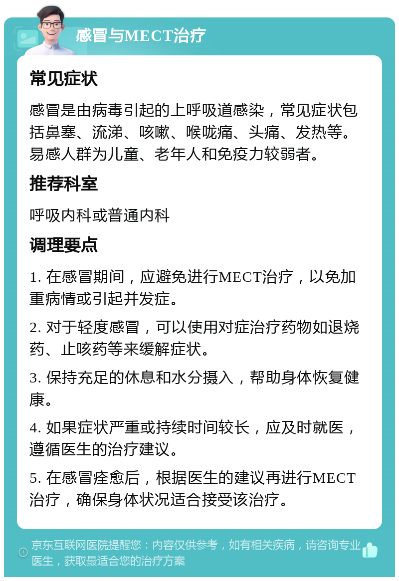 感冒与MECT治疗 常见症状 感冒是由病毒引起的上呼吸道感染，常见症状包括鼻塞、流涕、咳嗽、喉咙痛、头痛、发热等。易感人群为儿童、老年人和免疫力较弱者。 推荐科室 呼吸内科或普通内科 调理要点 1. 在感冒期间，应避免进行MECT治疗，以免加重病情或引起并发症。 2. 对于轻度感冒，可以使用对症治疗药物如退烧药、止咳药等来缓解症状。 3. 保持充足的休息和水分摄入，帮助身体恢复健康。 4. 如果症状严重或持续时间较长，应及时就医，遵循医生的治疗建议。 5. 在感冒痊愈后，根据医生的建议再进行MECT治疗，确保身体状况适合接受该治疗。