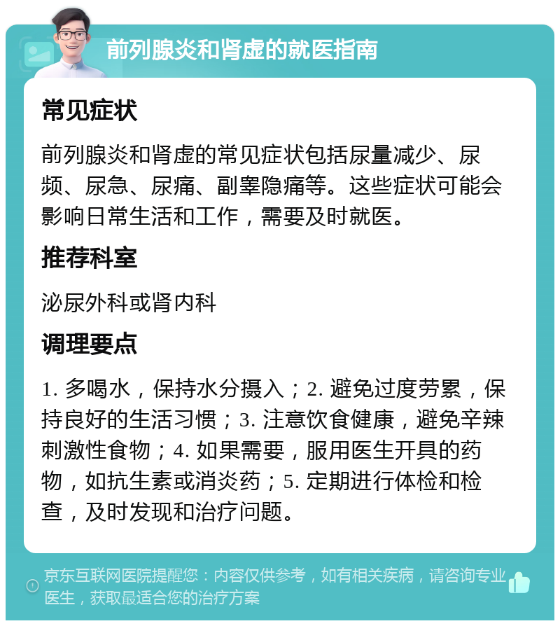 前列腺炎和肾虚的就医指南 常见症状 前列腺炎和肾虚的常见症状包括尿量减少、尿频、尿急、尿痛、副睾隐痛等。这些症状可能会影响日常生活和工作，需要及时就医。 推荐科室 泌尿外科或肾内科 调理要点 1. 多喝水，保持水分摄入；2. 避免过度劳累，保持良好的生活习惯；3. 注意饮食健康，避免辛辣刺激性食物；4. 如果需要，服用医生开具的药物，如抗生素或消炎药；5. 定期进行体检和检查，及时发现和治疗问题。