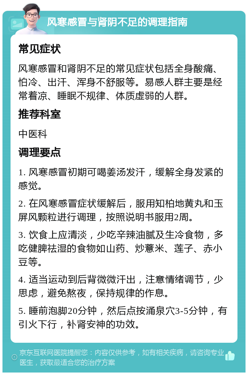 风寒感冒与肾阴不足的调理指南 常见症状 风寒感冒和肾阴不足的常见症状包括全身酸痛、怕冷、出汗、浑身不舒服等。易感人群主要是经常着凉、睡眠不规律、体质虚弱的人群。 推荐科室 中医科 调理要点 1. 风寒感冒初期可喝姜汤发汗，缓解全身发紧的感觉。 2. 在风寒感冒症状缓解后，服用知柏地黄丸和玉屏风颗粒进行调理，按照说明书服用2周。 3. 饮食上应清淡，少吃辛辣油腻及生冷食物，多吃健脾祛湿的食物如山药、炒薏米、莲子、赤小豆等。 4. 适当运动到后背微微汗出，注意情绪调节，少思虑，避免熬夜，保持规律的作息。 5. 睡前泡脚20分钟，然后点按涌泉穴3-5分钟，有引火下行，补肾安神的功效。