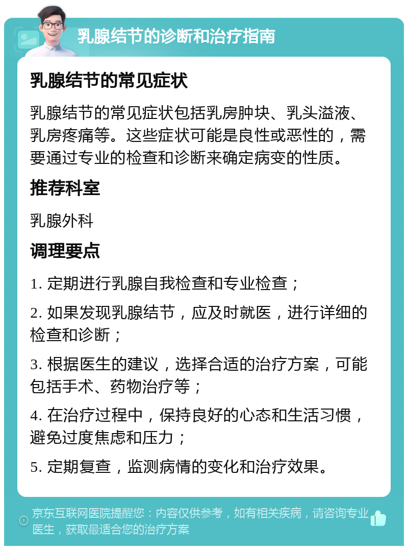 乳腺结节的诊断和治疗指南 乳腺结节的常见症状 乳腺结节的常见症状包括乳房肿块、乳头溢液、乳房疼痛等。这些症状可能是良性或恶性的，需要通过专业的检查和诊断来确定病变的性质。 推荐科室 乳腺外科 调理要点 1. 定期进行乳腺自我检查和专业检查； 2. 如果发现乳腺结节，应及时就医，进行详细的检查和诊断； 3. 根据医生的建议，选择合适的治疗方案，可能包括手术、药物治疗等； 4. 在治疗过程中，保持良好的心态和生活习惯，避免过度焦虑和压力； 5. 定期复查，监测病情的变化和治疗效果。