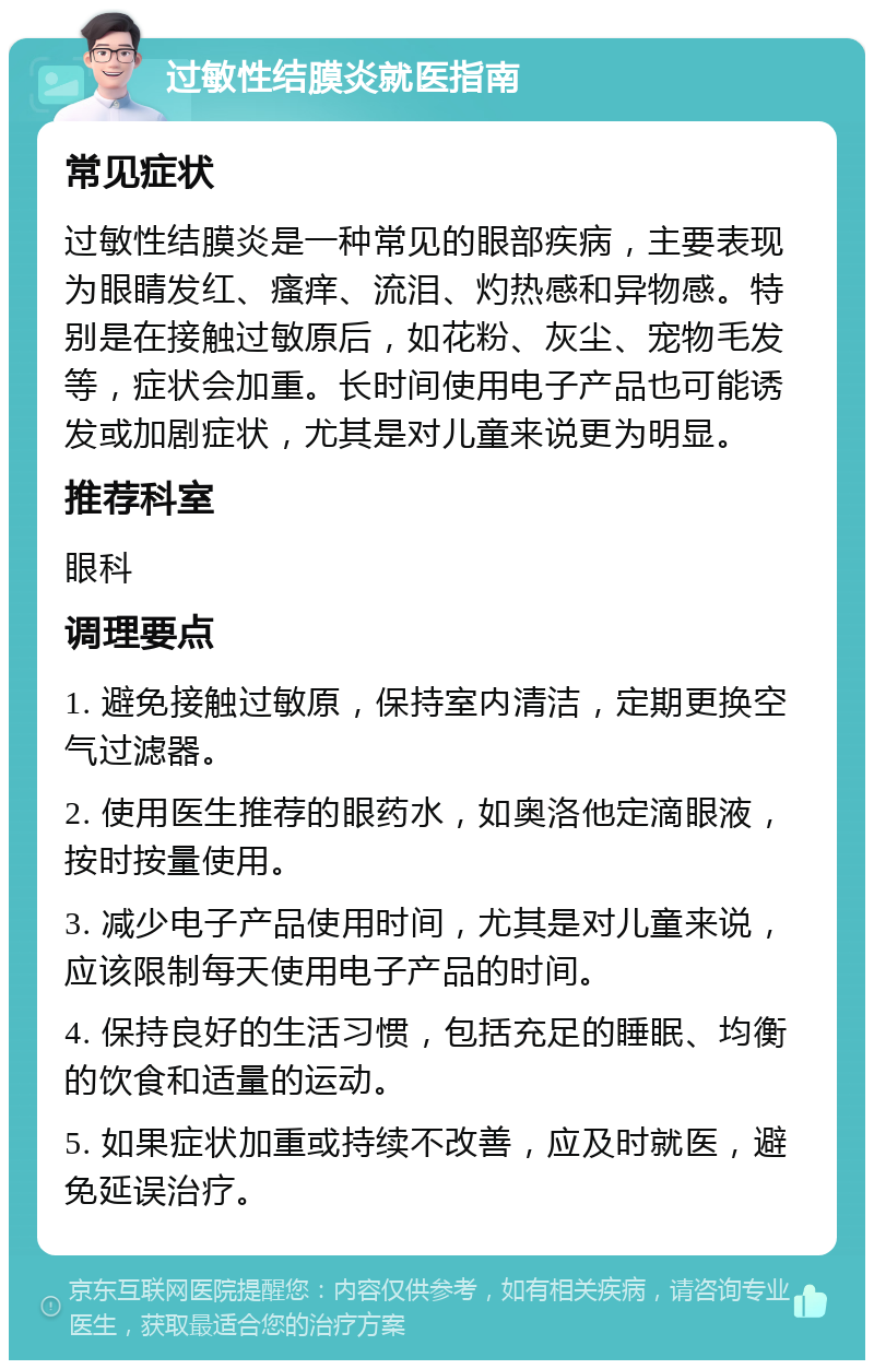 过敏性结膜炎就医指南 常见症状 过敏性结膜炎是一种常见的眼部疾病，主要表现为眼睛发红、瘙痒、流泪、灼热感和异物感。特别是在接触过敏原后，如花粉、灰尘、宠物毛发等，症状会加重。长时间使用电子产品也可能诱发或加剧症状，尤其是对儿童来说更为明显。 推荐科室 眼科 调理要点 1. 避免接触过敏原，保持室内清洁，定期更换空气过滤器。 2. 使用医生推荐的眼药水，如奥洛他定滴眼液，按时按量使用。 3. 减少电子产品使用时间，尤其是对儿童来说，应该限制每天使用电子产品的时间。 4. 保持良好的生活习惯，包括充足的睡眠、均衡的饮食和适量的运动。 5. 如果症状加重或持续不改善，应及时就医，避免延误治疗。