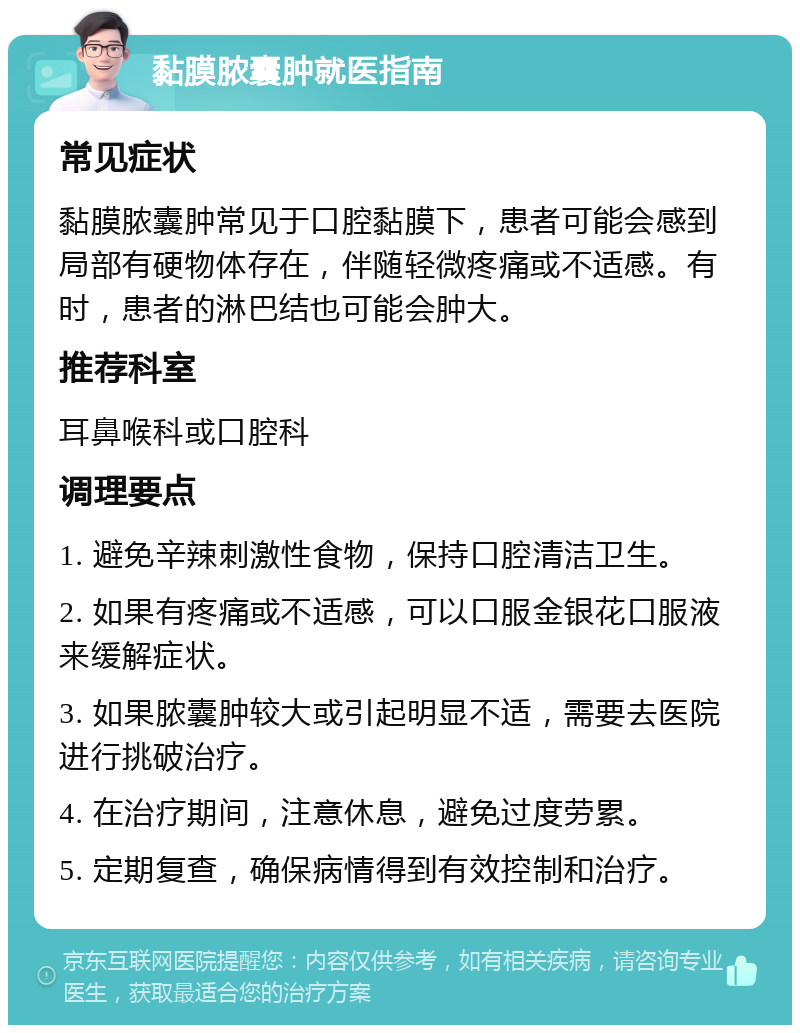 黏膜脓囊肿就医指南 常见症状 黏膜脓囊肿常见于口腔黏膜下，患者可能会感到局部有硬物体存在，伴随轻微疼痛或不适感。有时，患者的淋巴结也可能会肿大。 推荐科室 耳鼻喉科或口腔科 调理要点 1. 避免辛辣刺激性食物，保持口腔清洁卫生。 2. 如果有疼痛或不适感，可以口服金银花口服液来缓解症状。 3. 如果脓囊肿较大或引起明显不适，需要去医院进行挑破治疗。 4. 在治疗期间，注意休息，避免过度劳累。 5. 定期复查，确保病情得到有效控制和治疗。