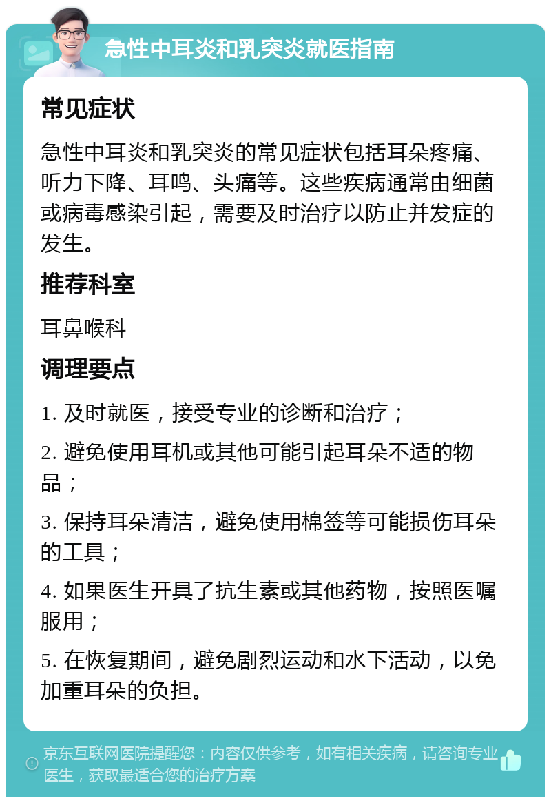 急性中耳炎和乳突炎就医指南 常见症状 急性中耳炎和乳突炎的常见症状包括耳朵疼痛、听力下降、耳鸣、头痛等。这些疾病通常由细菌或病毒感染引起，需要及时治疗以防止并发症的发生。 推荐科室 耳鼻喉科 调理要点 1. 及时就医，接受专业的诊断和治疗； 2. 避免使用耳机或其他可能引起耳朵不适的物品； 3. 保持耳朵清洁，避免使用棉签等可能损伤耳朵的工具； 4. 如果医生开具了抗生素或其他药物，按照医嘱服用； 5. 在恢复期间，避免剧烈运动和水下活动，以免加重耳朵的负担。