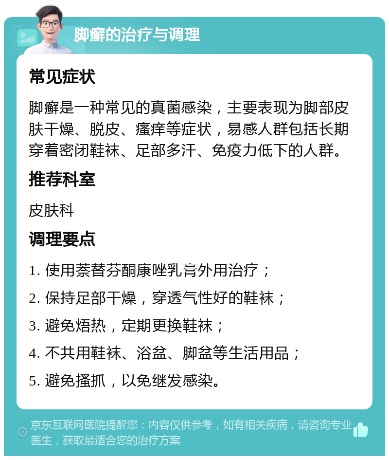 脚癣的治疗与调理 常见症状 脚癣是一种常见的真菌感染，主要表现为脚部皮肤干燥、脱皮、瘙痒等症状，易感人群包括长期穿着密闭鞋袜、足部多汗、免疫力低下的人群。 推荐科室 皮肤科 调理要点 1. 使用萘替芬酮康唑乳膏外用治疗； 2. 保持足部干燥，穿透气性好的鞋袜； 3. 避免焐热，定期更换鞋袜； 4. 不共用鞋袜、浴盆、脚盆等生活用品； 5. 避免搔抓，以免继发感染。