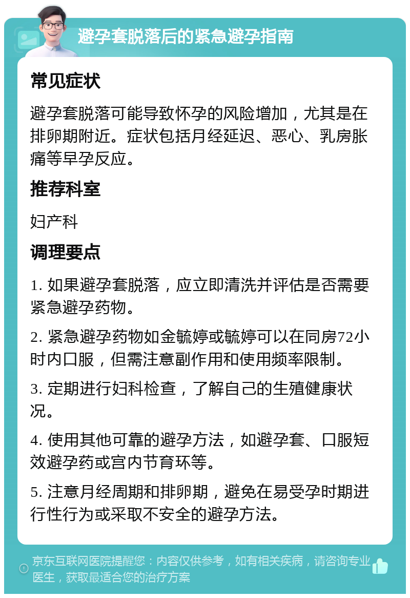 避孕套脱落后的紧急避孕指南 常见症状 避孕套脱落可能导致怀孕的风险增加，尤其是在排卵期附近。症状包括月经延迟、恶心、乳房胀痛等早孕反应。 推荐科室 妇产科 调理要点 1. 如果避孕套脱落，应立即清洗并评估是否需要紧急避孕药物。 2. 紧急避孕药物如金毓婷或毓婷可以在同房72小时内口服，但需注意副作用和使用频率限制。 3. 定期进行妇科检查，了解自己的生殖健康状况。 4. 使用其他可靠的避孕方法，如避孕套、口服短效避孕药或宫内节育环等。 5. 注意月经周期和排卵期，避免在易受孕时期进行性行为或采取不安全的避孕方法。