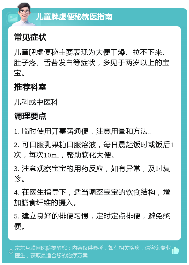 儿童脾虚便秘就医指南 常见症状 儿童脾虚便秘主要表现为大便干燥、拉不下来、肚子疼、舌苔发白等症状，多见于两岁以上的宝宝。 推荐科室 儿科或中医科 调理要点 1. 临时使用开塞露通便，注意用量和方法。 2. 可口服乳果糖口服溶液，每日晨起饭时或饭后1次，每次10ml，帮助软化大便。 3. 注意观察宝宝的用药反应，如有异常，及时复诊。 4. 在医生指导下，适当调整宝宝的饮食结构，增加膳食纤维的摄入。 5. 建立良好的排便习惯，定时定点排便，避免憋便。