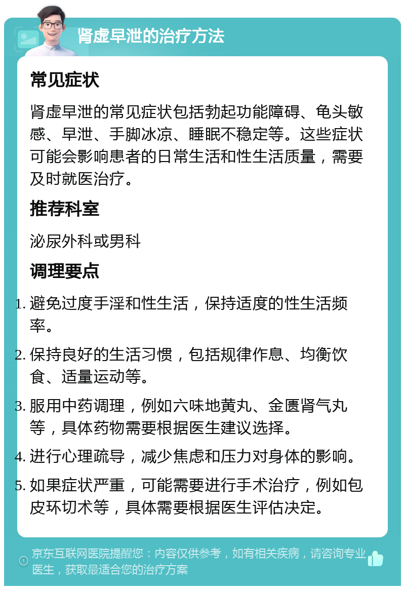 肾虚早泄的治疗方法 常见症状 肾虚早泄的常见症状包括勃起功能障碍、龟头敏感、早泄、手脚冰凉、睡眠不稳定等。这些症状可能会影响患者的日常生活和性生活质量，需要及时就医治疗。 推荐科室 泌尿外科或男科 调理要点 避免过度手淫和性生活，保持适度的性生活频率。 保持良好的生活习惯，包括规律作息、均衡饮食、适量运动等。 服用中药调理，例如六味地黄丸、金匮肾气丸等，具体药物需要根据医生建议选择。 进行心理疏导，减少焦虑和压力对身体的影响。 如果症状严重，可能需要进行手术治疗，例如包皮环切术等，具体需要根据医生评估决定。