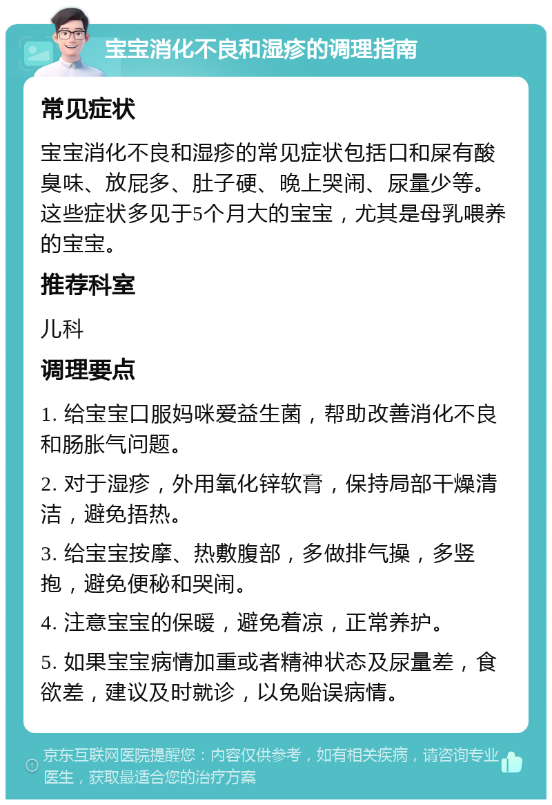 宝宝消化不良和湿疹的调理指南 常见症状 宝宝消化不良和湿疹的常见症状包括口和屎有酸臭味、放屁多、肚子硬、晚上哭闹、尿量少等。这些症状多见于5个月大的宝宝，尤其是母乳喂养的宝宝。 推荐科室 儿科 调理要点 1. 给宝宝口服妈咪爱益生菌，帮助改善消化不良和肠胀气问题。 2. 对于湿疹，外用氧化锌软膏，保持局部干燥清洁，避免捂热。 3. 给宝宝按摩、热敷腹部，多做排气操，多竖抱，避免便秘和哭闹。 4. 注意宝宝的保暖，避免着凉，正常养护。 5. 如果宝宝病情加重或者精神状态及尿量差，食欲差，建议及时就诊，以免贻误病情。