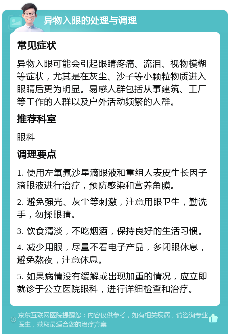 异物入眼的处理与调理 常见症状 异物入眼可能会引起眼睛疼痛、流泪、视物模糊等症状，尤其是在灰尘、沙子等小颗粒物质进入眼睛后更为明显。易感人群包括从事建筑、工厂等工作的人群以及户外活动频繁的人群。 推荐科室 眼科 调理要点 1. 使用左氧氟沙星滴眼液和重组人表皮生长因子滴眼液进行治疗，预防感染和营养角膜。 2. 避免强光、灰尘等刺激，注意用眼卫生，勤洗手，勿揉眼睛。 3. 饮食清淡，不吃烟酒，保持良好的生活习惯。 4. 减少用眼，尽量不看电子产品，多闭眼休息，避免熬夜，注意休息。 5. 如果病情没有缓解或出现加重的情况，应立即就诊于公立医院眼科，进行详细检查和治疗。