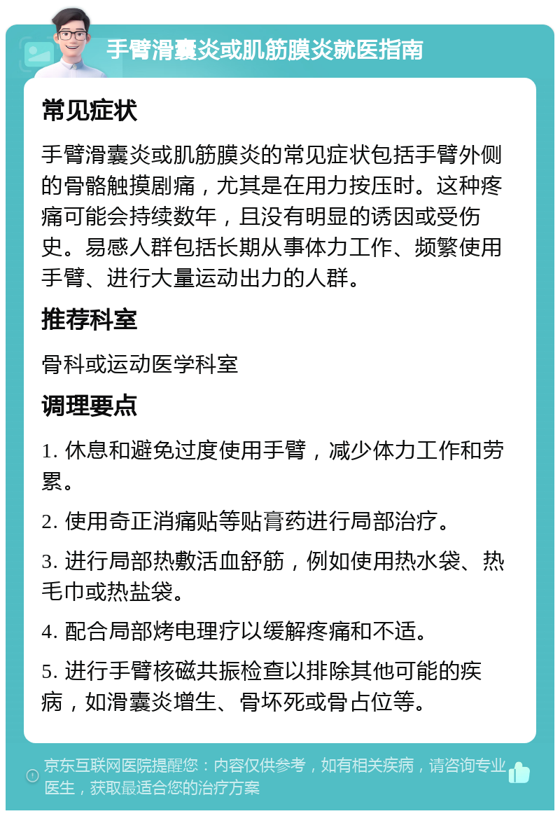 手臂滑囊炎或肌筋膜炎就医指南 常见症状 手臂滑囊炎或肌筋膜炎的常见症状包括手臂外侧的骨骼触摸剧痛，尤其是在用力按压时。这种疼痛可能会持续数年，且没有明显的诱因或受伤史。易感人群包括长期从事体力工作、频繁使用手臂、进行大量运动出力的人群。 推荐科室 骨科或运动医学科室 调理要点 1. 休息和避免过度使用手臂，减少体力工作和劳累。 2. 使用奇正消痛贴等贴膏药进行局部治疗。 3. 进行局部热敷活血舒筋，例如使用热水袋、热毛巾或热盐袋。 4. 配合局部烤电理疗以缓解疼痛和不适。 5. 进行手臂核磁共振检查以排除其他可能的疾病，如滑囊炎增生、骨坏死或骨占位等。