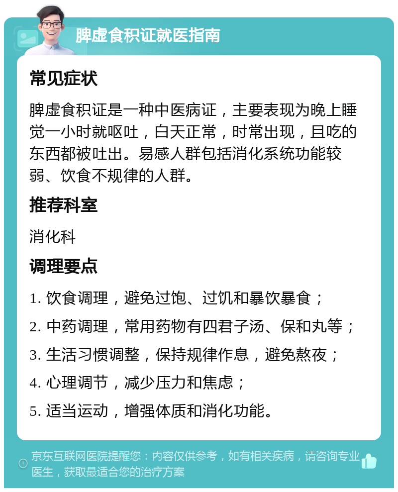 脾虚食积证就医指南 常见症状 脾虚食积证是一种中医病证，主要表现为晚上睡觉一小时就呕吐，白天正常，时常出现，且吃的东西都被吐出。易感人群包括消化系统功能较弱、饮食不规律的人群。 推荐科室 消化科 调理要点 1. 饮食调理，避免过饱、过饥和暴饮暴食； 2. 中药调理，常用药物有四君子汤、保和丸等； 3. 生活习惯调整，保持规律作息，避免熬夜； 4. 心理调节，减少压力和焦虑； 5. 适当运动，增强体质和消化功能。