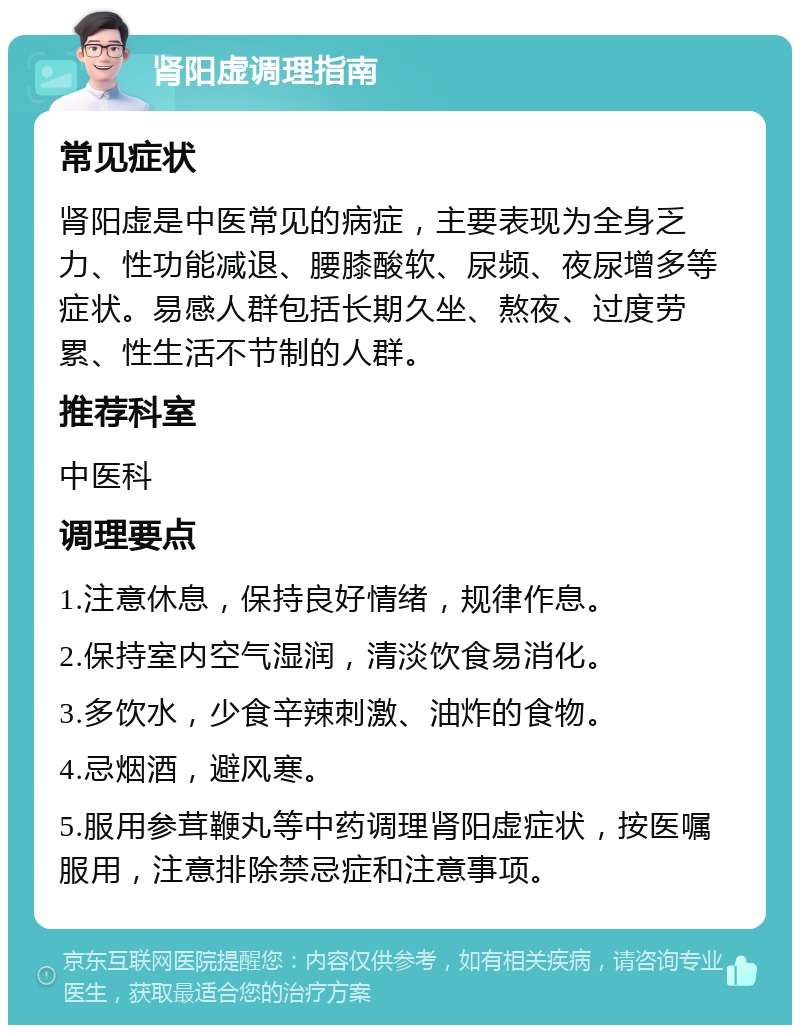 肾阳虚调理指南 常见症状 肾阳虚是中医常见的病症，主要表现为全身乏力、性功能减退、腰膝酸软、尿频、夜尿增多等症状。易感人群包括长期久坐、熬夜、过度劳累、性生活不节制的人群。 推荐科室 中医科 调理要点 1.注意休息，保持良好情绪，规律作息。 2.保持室内空气湿润，清淡饮食易消化。 3.多饮水，少食辛辣刺激、油炸的食物。 4.忌烟酒，避风寒。 5.服用参茸鞭丸等中药调理肾阳虚症状，按医嘱服用，注意排除禁忌症和注意事项。