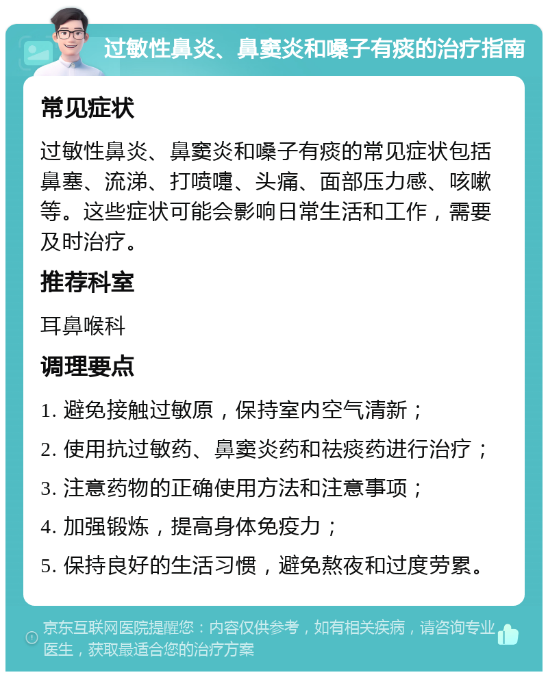 过敏性鼻炎、鼻窦炎和嗓子有痰的治疗指南 常见症状 过敏性鼻炎、鼻窦炎和嗓子有痰的常见症状包括鼻塞、流涕、打喷嚏、头痛、面部压力感、咳嗽等。这些症状可能会影响日常生活和工作，需要及时治疗。 推荐科室 耳鼻喉科 调理要点 1. 避免接触过敏原，保持室内空气清新； 2. 使用抗过敏药、鼻窦炎药和祛痰药进行治疗； 3. 注意药物的正确使用方法和注意事项； 4. 加强锻炼，提高身体免疫力； 5. 保持良好的生活习惯，避免熬夜和过度劳累。