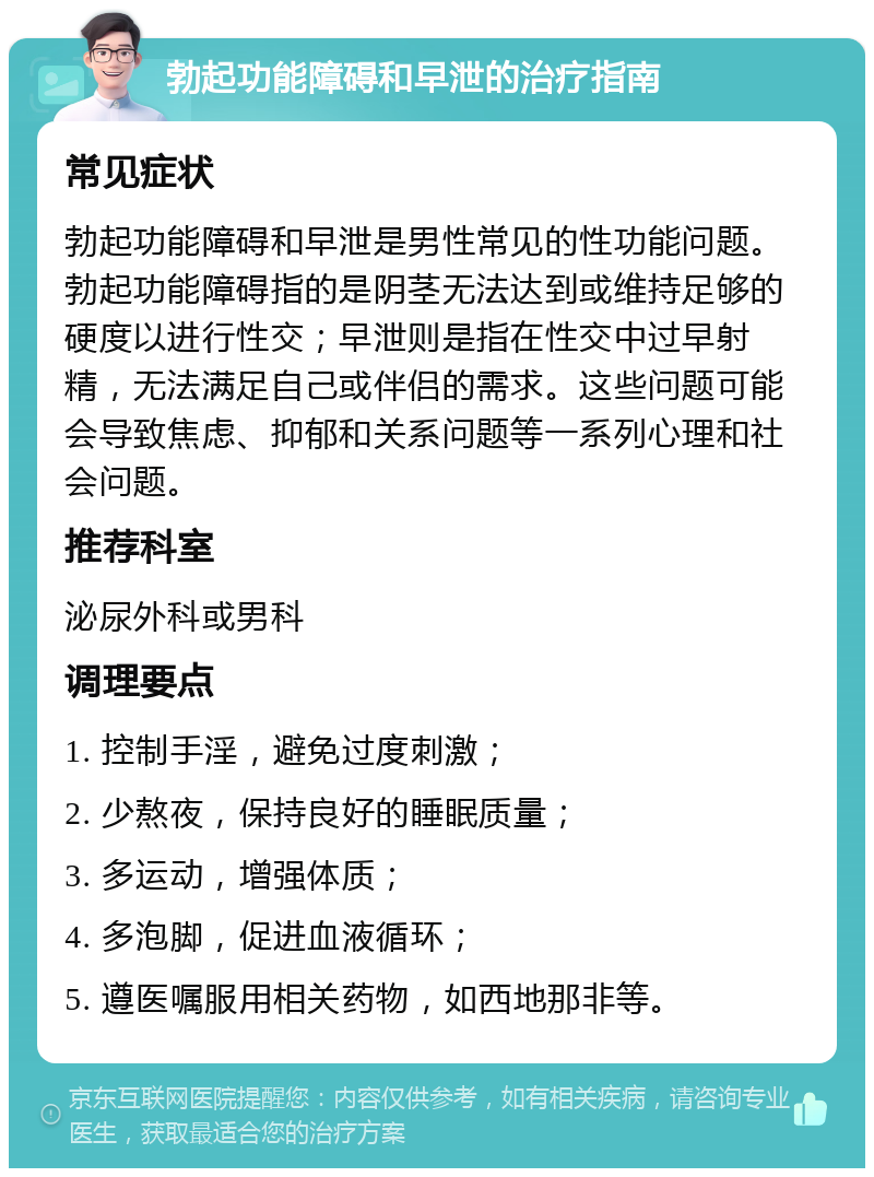 勃起功能障碍和早泄的治疗指南 常见症状 勃起功能障碍和早泄是男性常见的性功能问题。勃起功能障碍指的是阴茎无法达到或维持足够的硬度以进行性交；早泄则是指在性交中过早射精，无法满足自己或伴侣的需求。这些问题可能会导致焦虑、抑郁和关系问题等一系列心理和社会问题。 推荐科室 泌尿外科或男科 调理要点 1. 控制手淫，避免过度刺激； 2. 少熬夜，保持良好的睡眠质量； 3. 多运动，增强体质； 4. 多泡脚，促进血液循环； 5. 遵医嘱服用相关药物，如西地那非等。