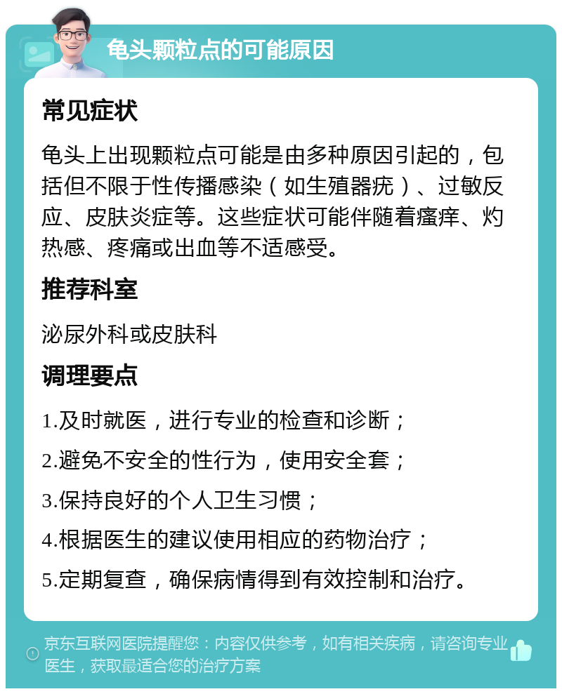 龟头颗粒点的可能原因 常见症状 龟头上出现颗粒点可能是由多种原因引起的，包括但不限于性传播感染（如生殖器疣）、过敏反应、皮肤炎症等。这些症状可能伴随着瘙痒、灼热感、疼痛或出血等不适感受。 推荐科室 泌尿外科或皮肤科 调理要点 1.及时就医，进行专业的检查和诊断； 2.避免不安全的性行为，使用安全套； 3.保持良好的个人卫生习惯； 4.根据医生的建议使用相应的药物治疗； 5.定期复查，确保病情得到有效控制和治疗。