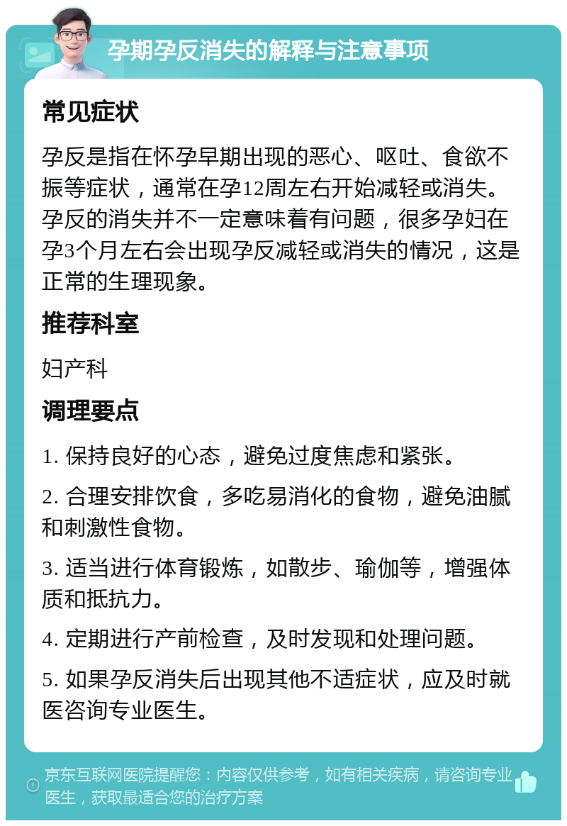 孕期孕反消失的解释与注意事项 常见症状 孕反是指在怀孕早期出现的恶心、呕吐、食欲不振等症状，通常在孕12周左右开始减轻或消失。孕反的消失并不一定意味着有问题，很多孕妇在孕3个月左右会出现孕反减轻或消失的情况，这是正常的生理现象。 推荐科室 妇产科 调理要点 1. 保持良好的心态，避免过度焦虑和紧张。 2. 合理安排饮食，多吃易消化的食物，避免油腻和刺激性食物。 3. 适当进行体育锻炼，如散步、瑜伽等，增强体质和抵抗力。 4. 定期进行产前检查，及时发现和处理问题。 5. 如果孕反消失后出现其他不适症状，应及时就医咨询专业医生。