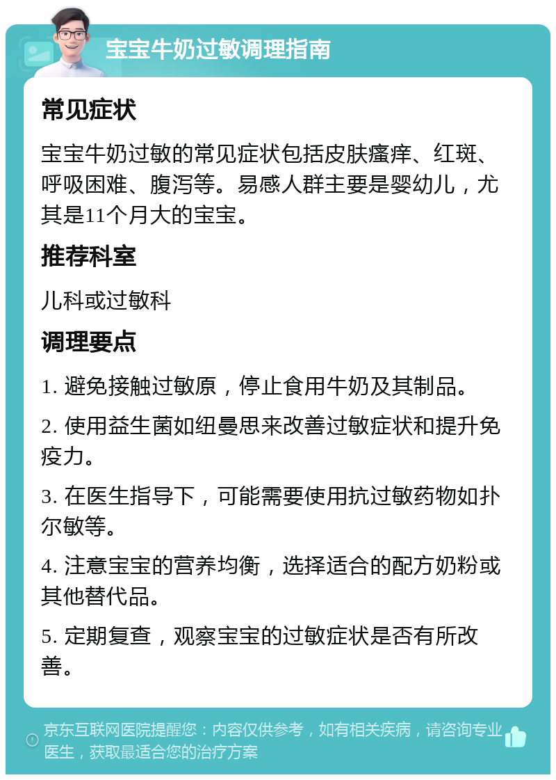 宝宝牛奶过敏调理指南 常见症状 宝宝牛奶过敏的常见症状包括皮肤瘙痒、红斑、呼吸困难、腹泻等。易感人群主要是婴幼儿，尤其是11个月大的宝宝。 推荐科室 儿科或过敏科 调理要点 1. 避免接触过敏原，停止食用牛奶及其制品。 2. 使用益生菌如纽曼思来改善过敏症状和提升免疫力。 3. 在医生指导下，可能需要使用抗过敏药物如扑尔敏等。 4. 注意宝宝的营养均衡，选择适合的配方奶粉或其他替代品。 5. 定期复查，观察宝宝的过敏症状是否有所改善。