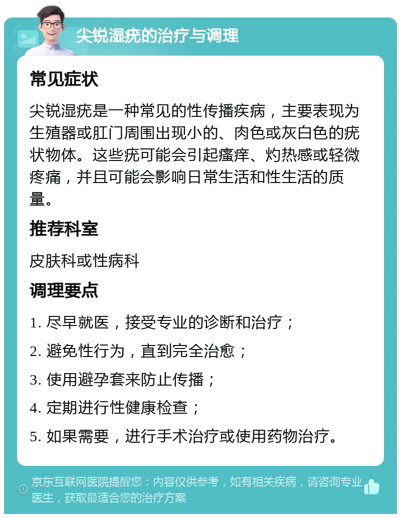 尖锐湿疣的治疗与调理 常见症状 尖锐湿疣是一种常见的性传播疾病，主要表现为生殖器或肛门周围出现小的、肉色或灰白色的疣状物体。这些疣可能会引起瘙痒、灼热感或轻微疼痛，并且可能会影响日常生活和性生活的质量。 推荐科室 皮肤科或性病科 调理要点 1. 尽早就医，接受专业的诊断和治疗； 2. 避免性行为，直到完全治愈； 3. 使用避孕套来防止传播； 4. 定期进行性健康检查； 5. 如果需要，进行手术治疗或使用药物治疗。