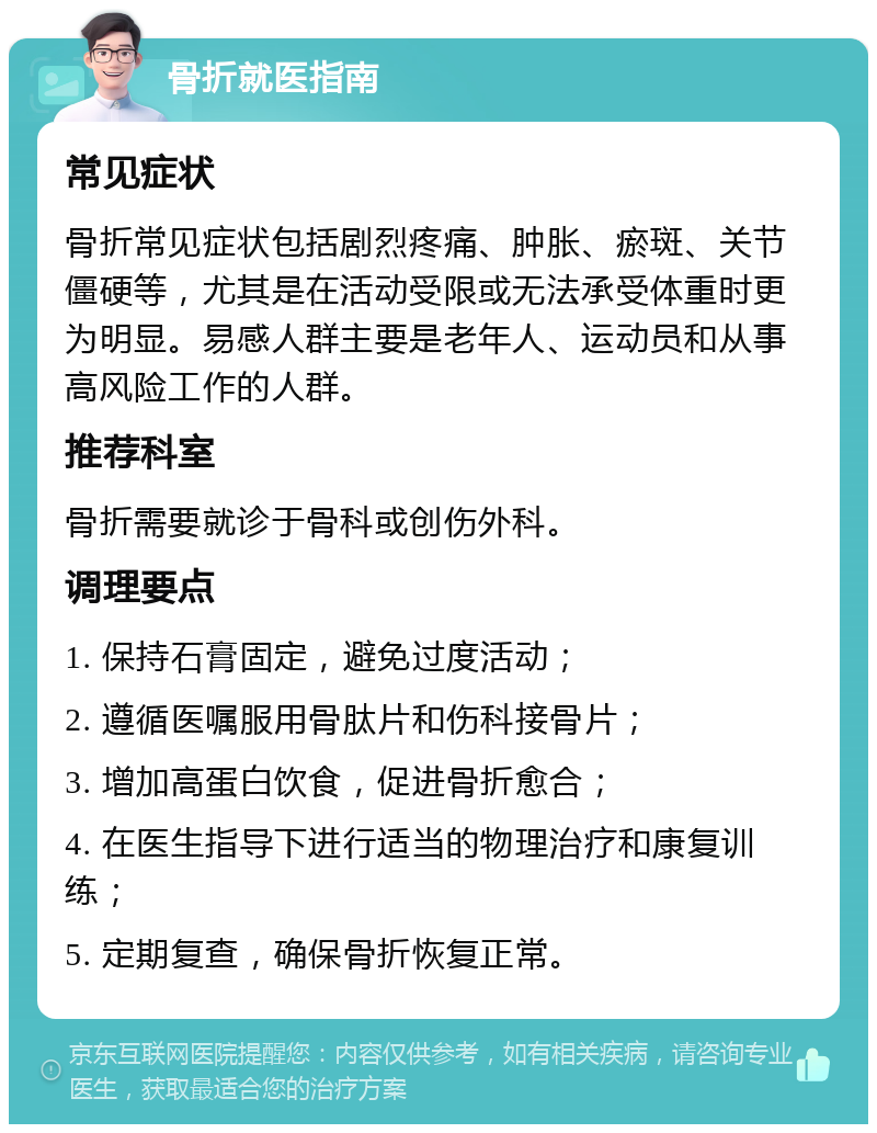 骨折就医指南 常见症状 骨折常见症状包括剧烈疼痛、肿胀、瘀斑、关节僵硬等，尤其是在活动受限或无法承受体重时更为明显。易感人群主要是老年人、运动员和从事高风险工作的人群。 推荐科室 骨折需要就诊于骨科或创伤外科。 调理要点 1. 保持石膏固定，避免过度活动； 2. 遵循医嘱服用骨肽片和伤科接骨片； 3. 增加高蛋白饮食，促进骨折愈合； 4. 在医生指导下进行适当的物理治疗和康复训练； 5. 定期复查，确保骨折恢复正常。